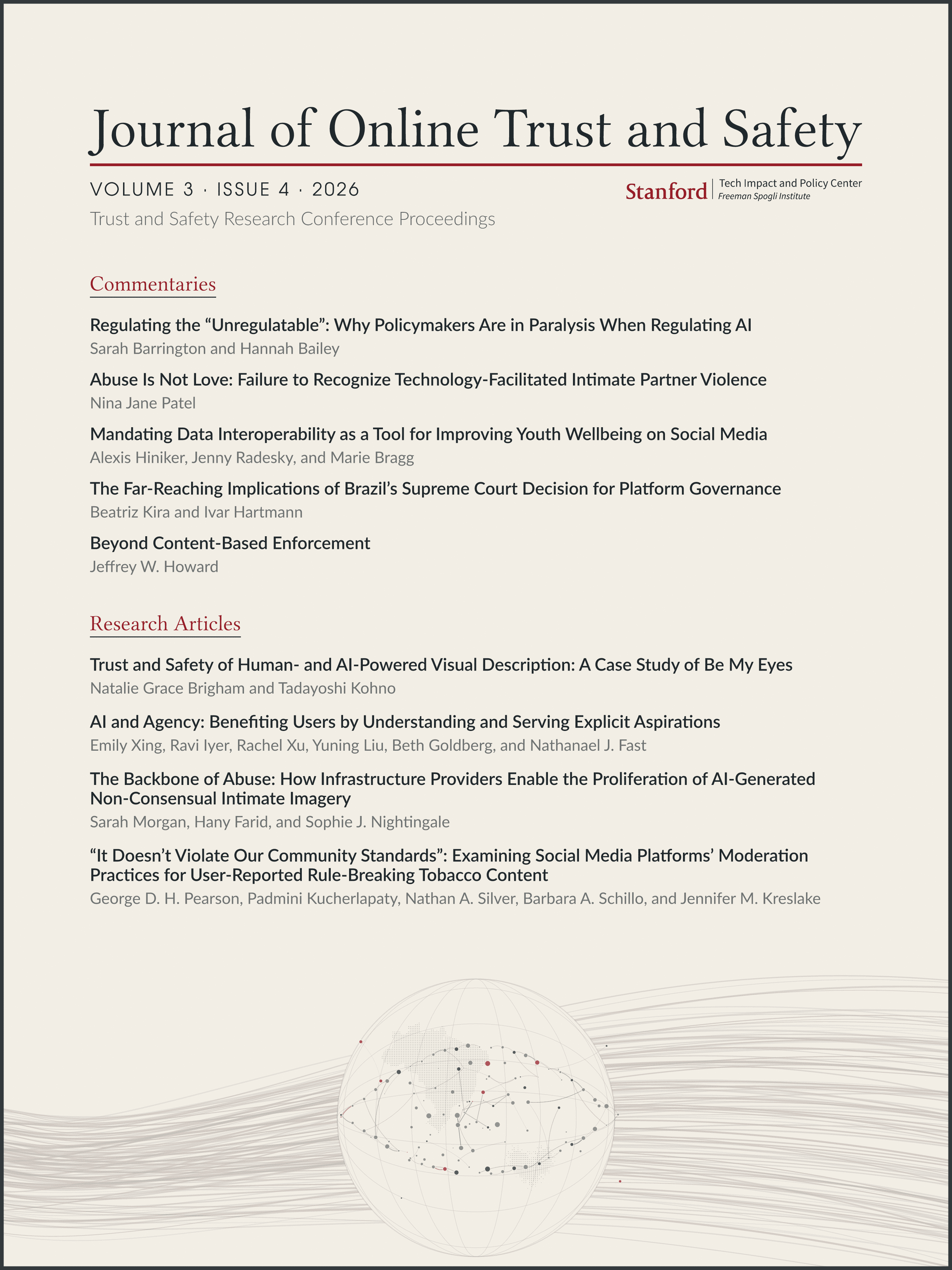 Cover of the Journal of Online Trust and Safety, Volume 3, Issue 4, 2026. The journal's name runs across the top in a large serif face over a thin red rule. Below it, on the left, "Volume 3 · Issue 4 · 2026" in spaced small capitals and the subtitle "Trust and Safety Research Conference Proceedings" in light gray; on the right, the Stanford Tech Impact and Policy Center, Freeman Spogli Institute wordmark. The contents follow in two sections with red serif headings. Under "Commentaries": "Regulating the 'Unregulatable': Why Policymakers Are in Paralysis When Regulating AI" by Sarah Barrington and Hannah Bailey; "Abuse Is Not Love: Failure to Recognize Technology-Facilitated Intimate Partner Violence" by Nina Jane Patel; "Mandating Data Interoperability as a Tool for Improving Youth Wellbeing on Social Media" by Alexis Hiniker, Jenny Radesky, and Marie Bragg; "The Far-Reaching Implications of Brazil's Supreme Court Decision for Platform Governance" by Beatriz Kira and Ivar Hartmann; and "Beyond Content-Based Enforcement" by Jeffrey W. Howard. Under "Research Articles": "Trust and Safety of Human- and AI-Powered Visual Description: A Case Study of Be My Eyes" by Natalie Grace Brigham and Tadayoshi Kohno; "AI and Agency: Benefiting Users by Understanding and Serving Explicit Aspirations" by Emily Xing, Ravi Iyer, Rachel Xu, Yuning Liu, Beth Goldberg, and Nathanael J. Fast; "The Backbone of Abuse: How Infrastructure Providers Enable the Proliferation of AI-Generated Non-Consensual Intimate Imagery" by Sarah Morgan, Hany Farid, and Sophie J. Nightingale; and "'It Doesn't Violate Our Community Standards': Examining Social Media Platforms' Moderation Practices for User-Reported Rule-Breaking Tobacco Content" by George D. H. Pearson, Padmini Kucherlapaty, Nathan A. Silver, Barbara A. Schillo, and Jennifer M. Kreslake. Each title is in bold dark gray with its authors in lighter gray beneath. The lower third of the cover is artwork in the same muted palette: a wireframe globe drawn in thin gray lines, cut off by the bottom edge, with a dotted map of Brazil on its face, a small soft-edged halftone heart to its lower right, and a network of gray and red nodes joined by curved lines that together trace the outline of an eye. Faint fanned waves of gray and pale red lines sweep across the lower page behind and around the globe. A thin dark gray frame runs just inside the edge of the cover.